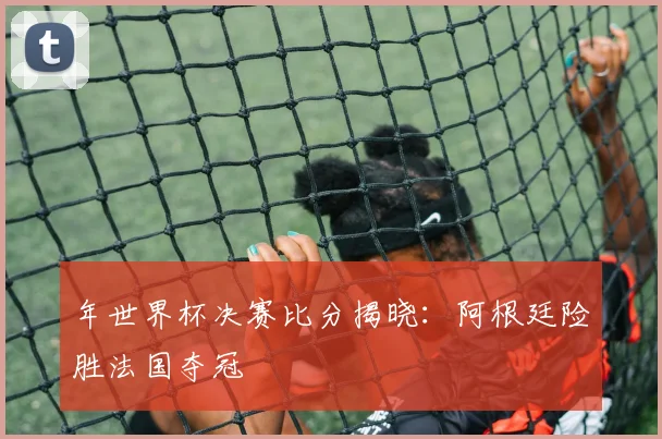 年世界杯决赛比分揭晓：阿根廷险胜法国夺冠