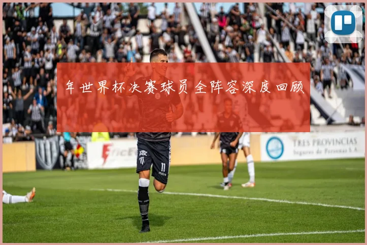 年世界杯决赛球员全阵容深度回顾