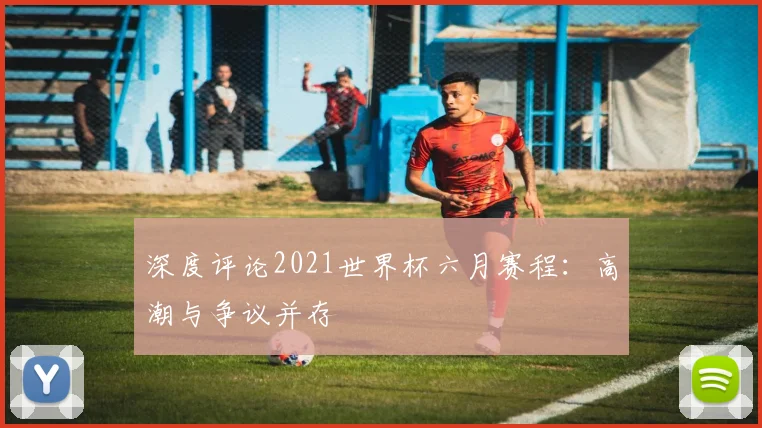 深度评论2021世界杯六月赛程：高潮与争议并存