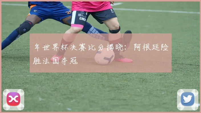 年世界杯决赛比分揭晓：阿根廷险胜法国夺冠