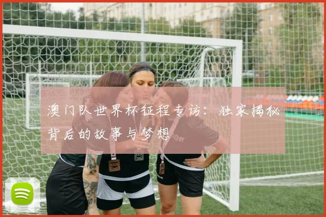 澳门队世界杯征程专访:独家揭秘背后的故事与梦想
