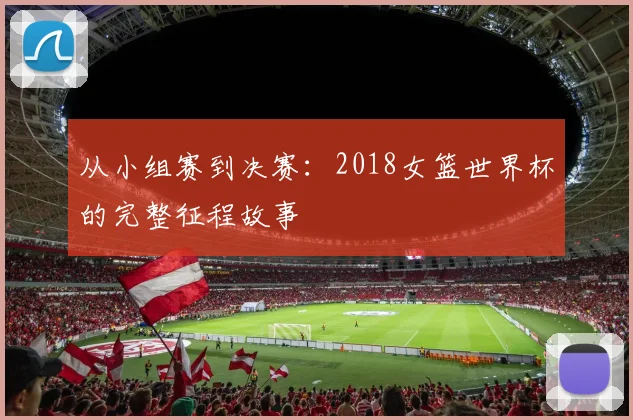 从小组赛到决赛：2018女篮世界杯的完整征程故事