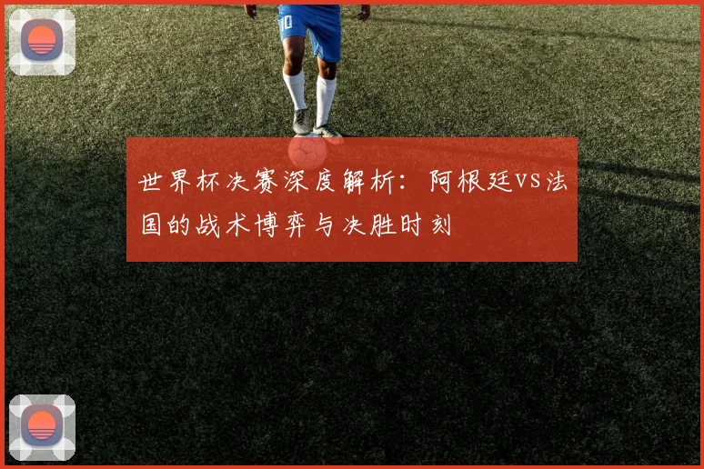 世界杯决赛深度解析：阿根廷vs法国的战术博弈与决胜时刻