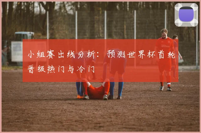 小组赛出线分析：预测世界杯首轮晋级热门与冷门