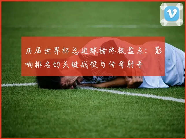 历届世界杯总进球榜终极盘点：影响排名的关键战役与传奇射手