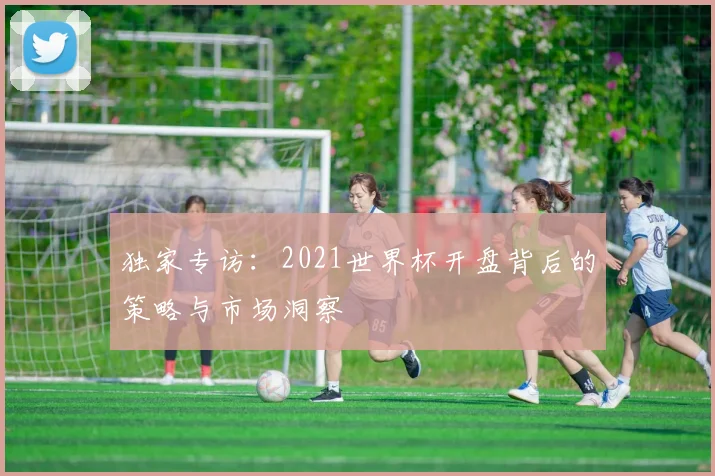 独家专访：2021世界杯开盘背后的策略与市场洞察