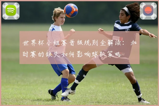 世界杯小组赛晋级规则全解读：加时赛的缺失如何影响球队策略