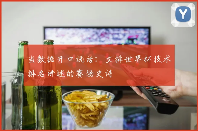 当数据开口说话：女排世界杯技术排名讲述的赛场史诗