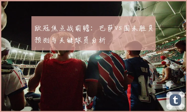 欧冠焦点战前瞻:巴萨vs国米胜负预测与关键球员分析