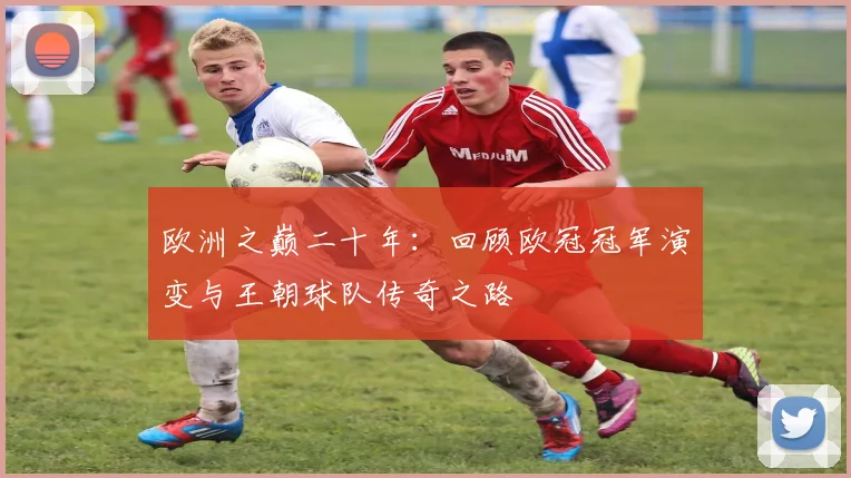 欧洲之巅二十年：回顾欧冠冠军演变与王朝球队传奇之路