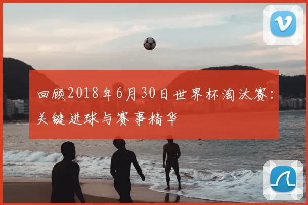 回顾2018年6月30日世界杯淘汰赛：关键进球与赛事精华