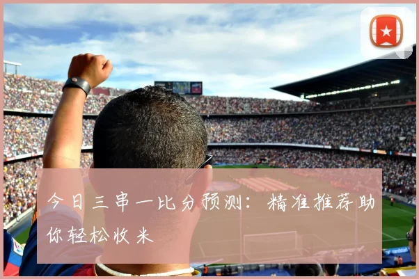 今日三串一比分预测：精准推荐助你轻松收米