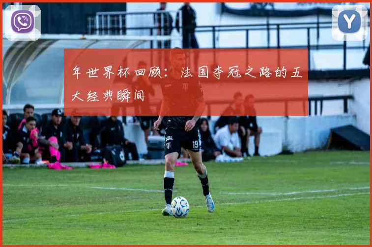 年世界杯回顾：法国夺冠之路的五大经典瞬间