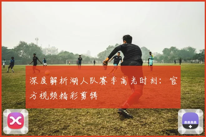 深度解析湖人队赛季高光时刻：官方视频精彩剪辑