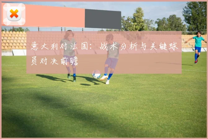 意大利对法国：战术分析与关键球员对决前瞻