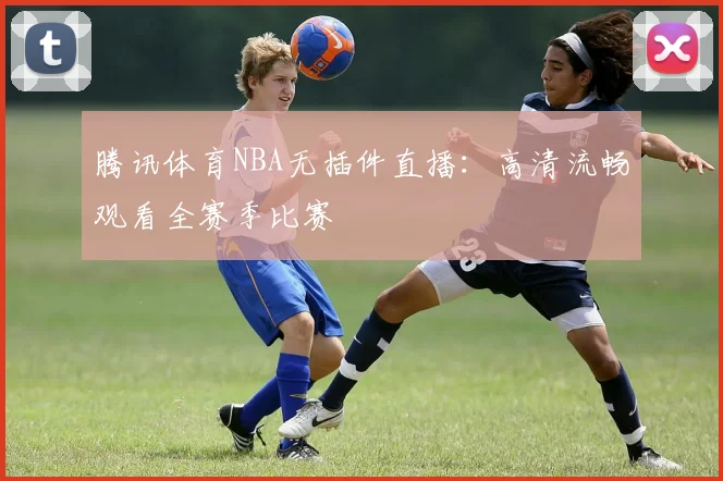 腾讯体育NBA无插件直播:高清流畅观看全赛季比赛
