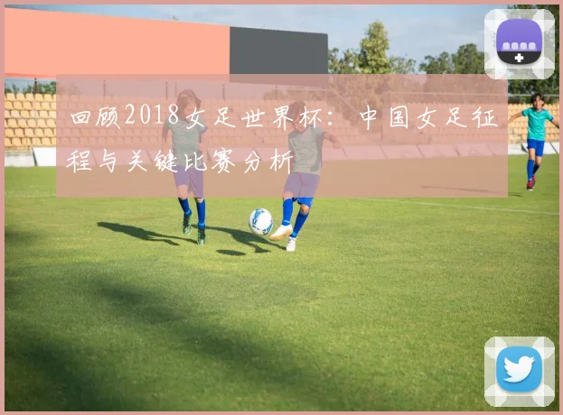 回顾2018女足世界杯：中国女足征程与关键比赛分析